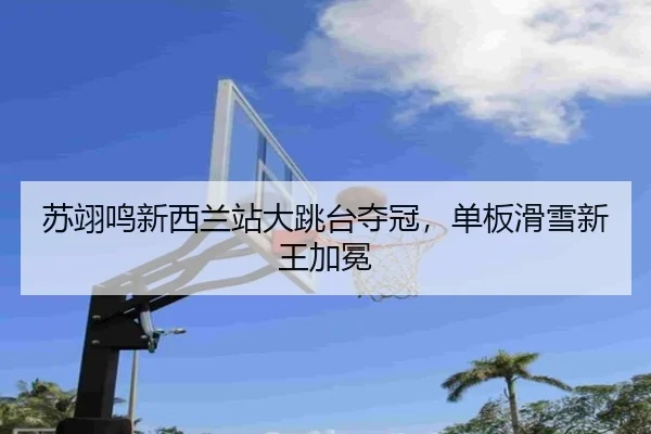 苏翊鸣新西兰站大跳台夺冠，单板滑雪新王加冕